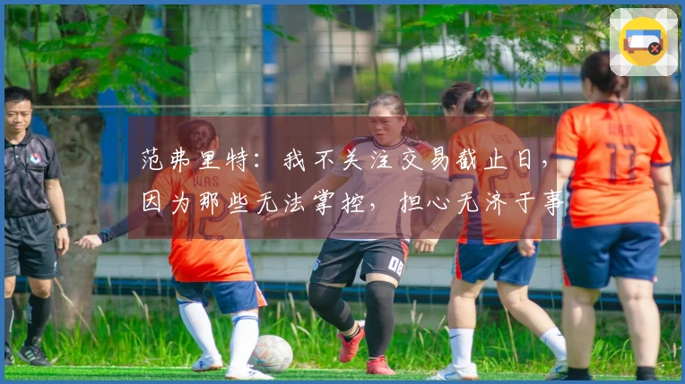 范弗里特:我不关注交易截止日,因为那些无法掌控,担心无济于事